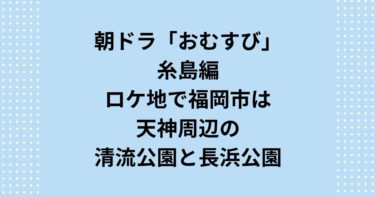 朝ドラ「おむすび」糸島編のロケ地で福岡県福岡市は天神周辺の清流公園と長浜公園