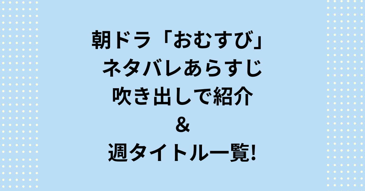 朝ドラ「おむすび」ネタバレあらすじ吹き出しと週タイトル一覧を紹介！