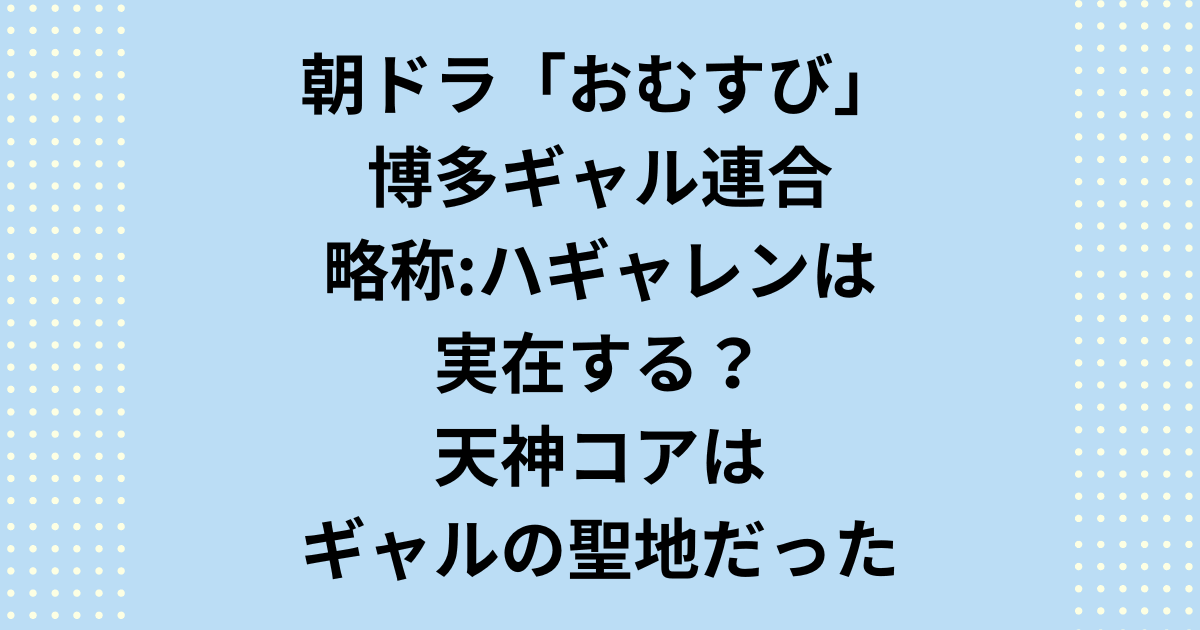 朝ドラ「おむすび」博多ギャル連合ハギャレンは実在する？天神コアはギャルの聖地だった！