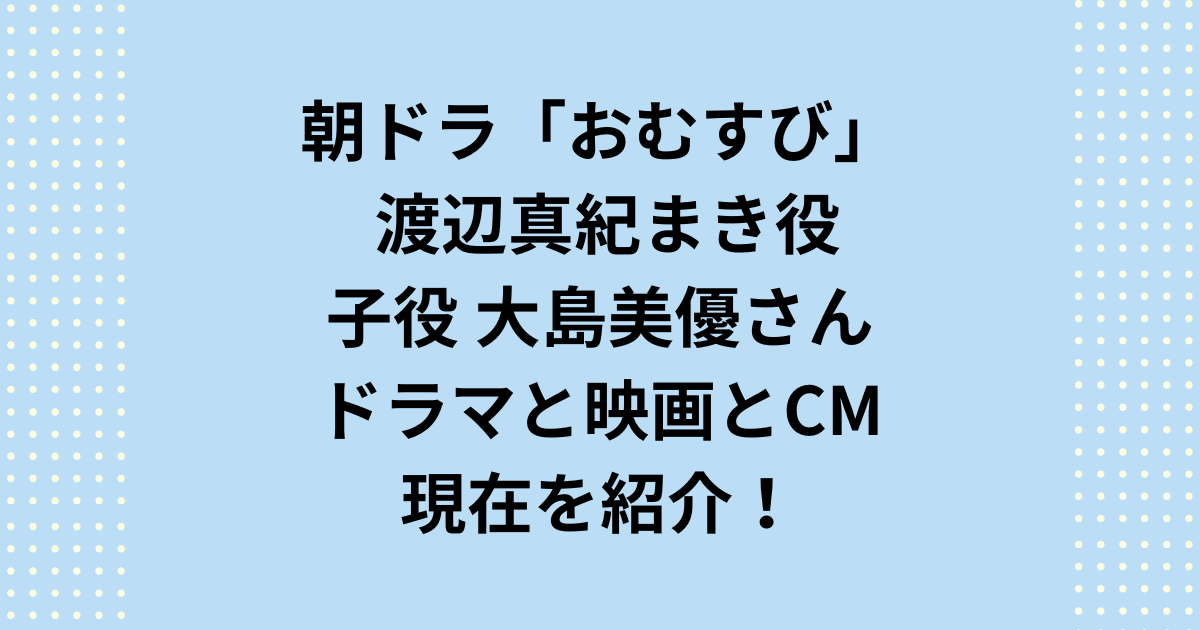 朝ドラ「おむすび」子役真紀まき役の大島美優さんの現在とドラマとCMを紹介