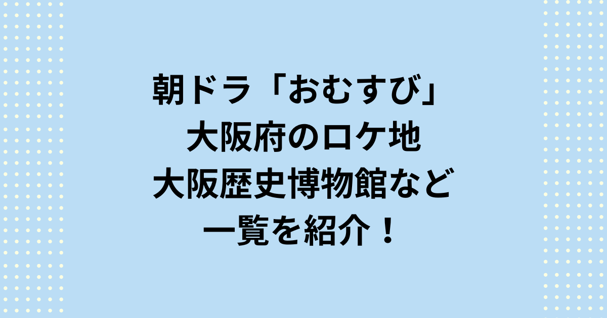 朝ドラ「おむすび」のロケ地で大阪府大阪市は歴史博物館！一覧を紹介！