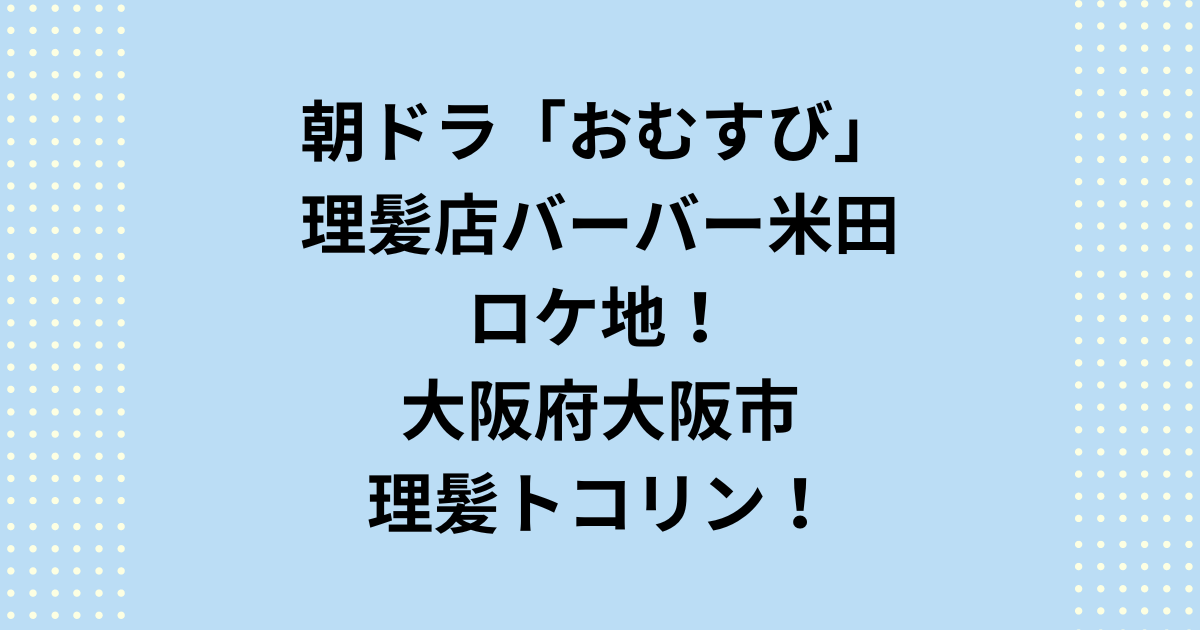 NHK連続テレビ小説：朝ドラ「おむすび」理容店のロケ地は大阪府大阪市の旧理髪トコリン！バーバー米田！