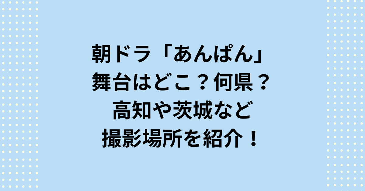 NHK連続テレビ小説：朝ドラ「あんぱん」の舞台はどこ？何県？高知や茨城など撮影場所を紹介