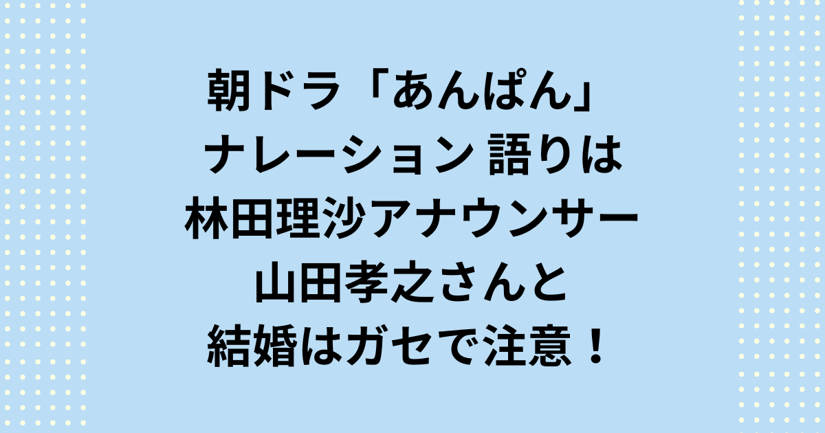 NHK2025年度前期連続テレビ小説朝ドラ「あんぱん」のナレーションは林田理沙アナウンサー！山田孝之さんと結婚はガセで注意！