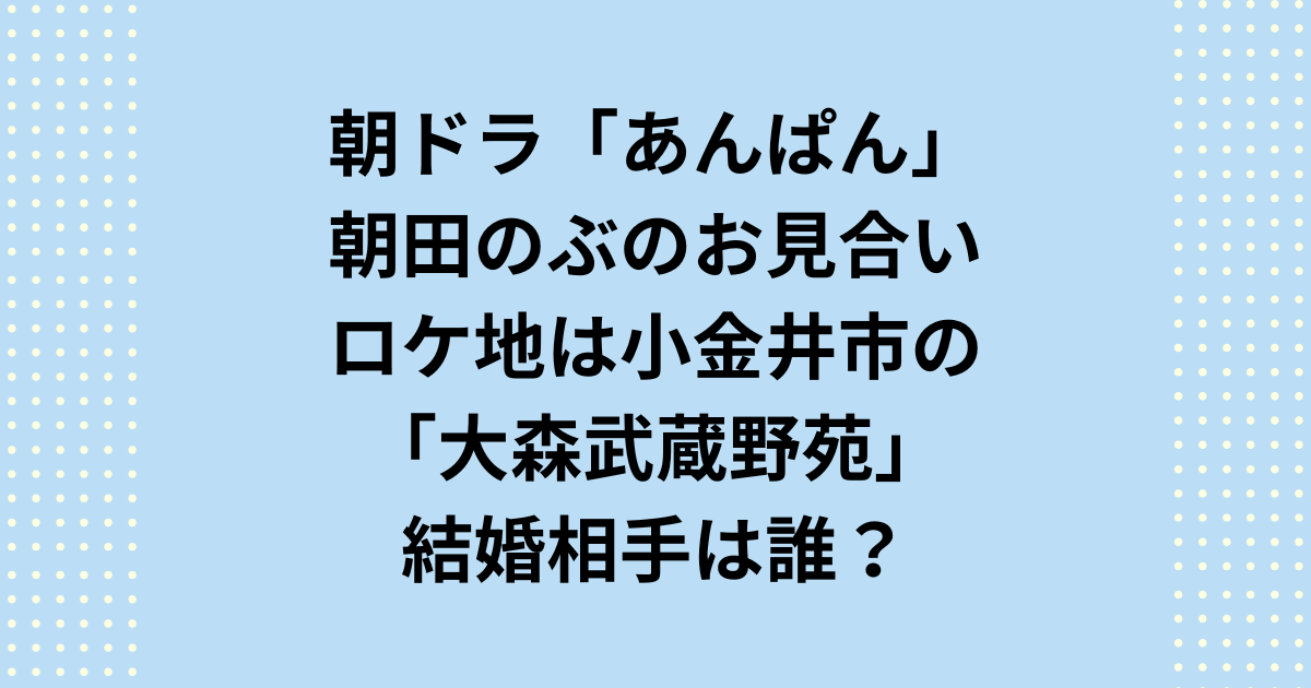 2025年度前期連続テレビ小説：朝ドラ「あんぱん」朝田のぶのお見合いロケ地と結婚相手についてご紹介します。朝ドラ「あんぱん」の主人公：朝田のぶの縁談「お見合い」のロケ地・撮影場所は東京都小金井市の大森武蔵野苑で、結婚相手は若松次郎です。
