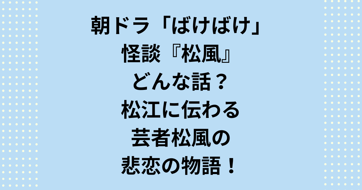 朝ドラ『ばけばけ』で登場する「怪談 松風」はどんな話？悲恋の物語のあらすじを徹底解説。お見合い破談で落ち込むトキと、親戚の傳が向かう清光院に伝わる怪談『松風』はどんな話なのか？この記事では、怪談「松風」のあらすじと、朝ドラ『ばけばけ』の物語がどう結びつくのかを詳しく考察します。
