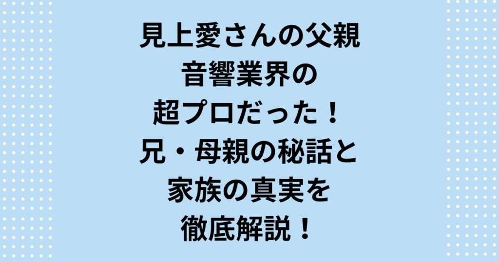 【見上愛 父親】の正体を徹底調査！音響業界の重鎮「見上陽一郎」氏の具体的な職業（専門学校理事長説）を断定します。女優・見上愛の裕福な生い立ち、父親、6歳上の兄、優しい母親の秘話、コネ疑惑の真実、名門大学への進学を完全解説。